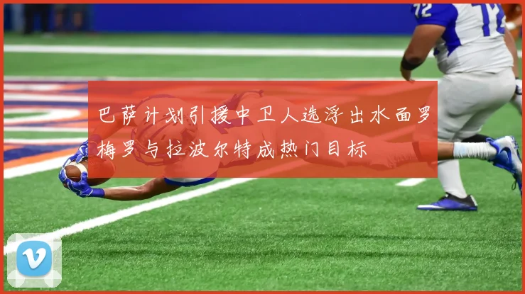 巴萨计划引援中卫人选浮出水面罗梅罗与拉波尔特成热门目标